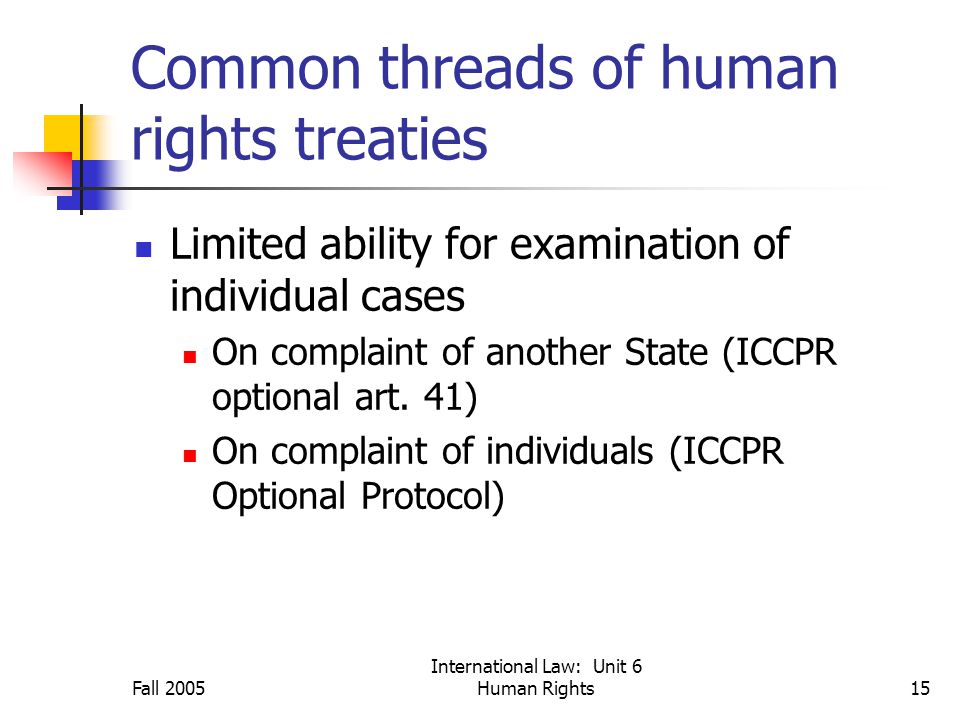 Fall 2005 International Law: Unit 6 Human Rights15 Common threads of human rights treaties Limited ability for examination of individual cases On complaint of another State (ICCPR optional art.