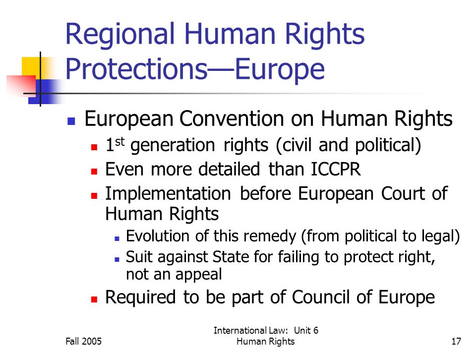 Fall 2005 International Law: Unit 6 Human Rights17 Regional Human Rights Protections—Europe European Convention on Human Rights 1 st generation rights (civil and political) Even more detailed than ICCPR Implementation before European Court of Human Rights Evolution of this remedy (from political to legal) Suit against State for failing to protect right, not an appeal Required to be part of Council of Europe