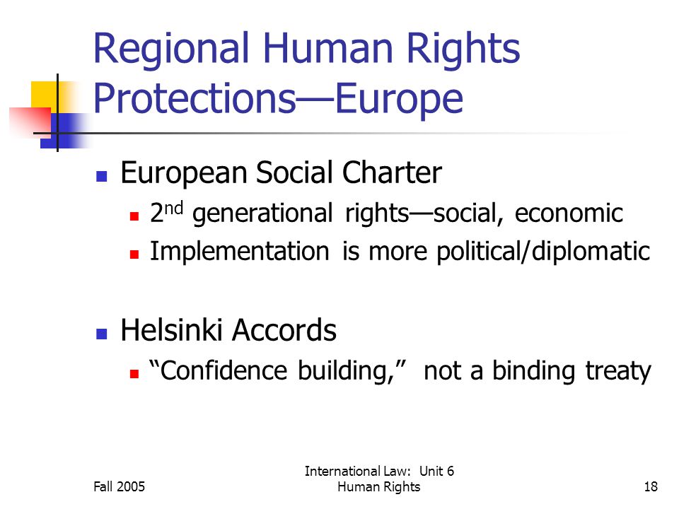 Fall 2005 International Law: Unit 6 Human Rights18 Regional Human Rights Protections—Europe European Social Charter 2 nd generational rights—social, economic Implementation is more political/diplomatic Helsinki Accords Confidence building, not a binding treaty