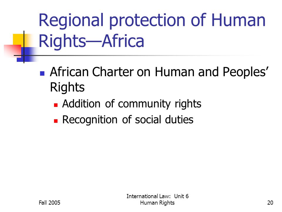 Fall 2005 International Law: Unit 6 Human Rights20 Regional protection of Human Rights—Africa African Charter on Human and Peoples’ Rights Addition of community rights Recognition of social duties