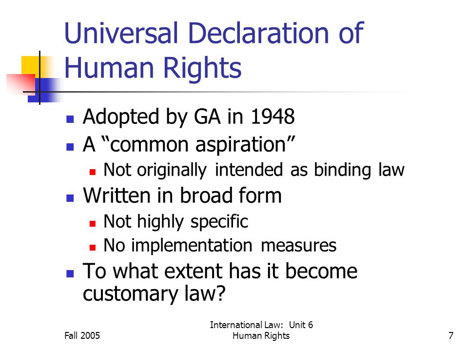 Fall 2005 International Law: Unit 6 Human Rights7 Universal Declaration of Human Rights Adopted by GA in 1948 A common aspiration Not originally intended as binding law Written in broad form Not highly specific No implementation measures To what extent has it become customary law