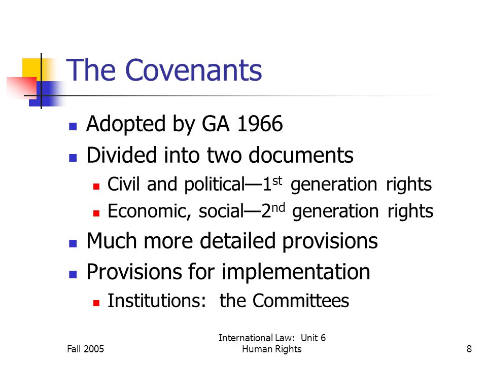 Fall 2005 International Law: Unit 6 Human Rights8 The Covenants Adopted by GA 1966 Divided into two documents Civil and political—1 st generation rights Economic, social—2 nd generation rights Much more detailed provisions Provisions for implementation Institutions: the Committees
