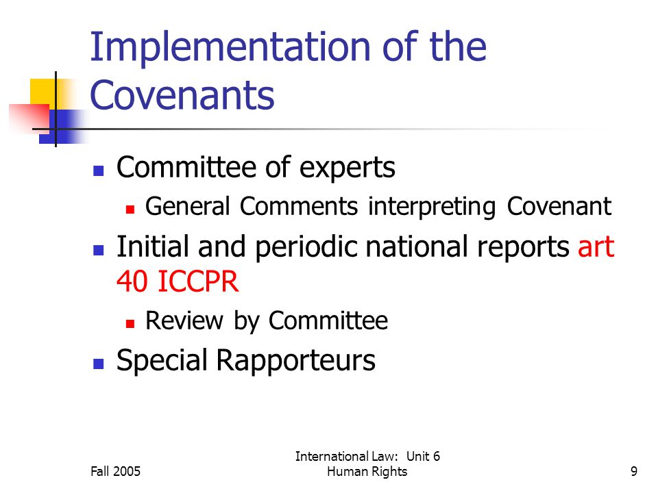 Fall 2005 International Law: Unit 6 Human Rights9 Implementation of the Covenants Committee of experts General Comments interpreting Covenant Initial and periodic national reports art 40 ICCPR Review by Committee Special Rapporteurs