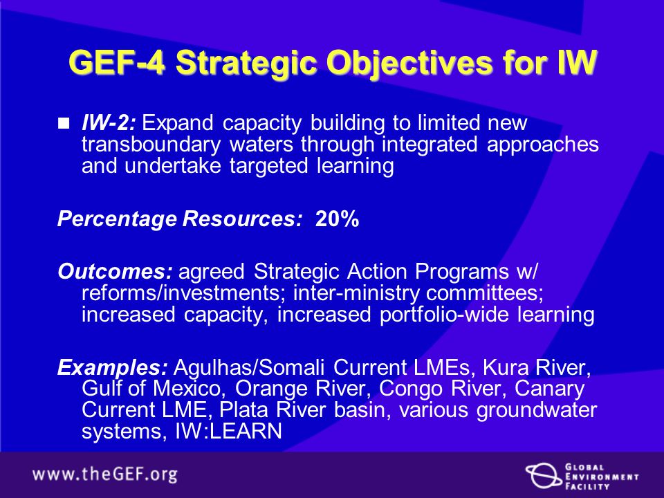 GEF-4 Strategic Objectives for IW IW-2: Expand capacity building to limited new transboundary waters through integrated approaches and undertake targeted learning Percentage Resources: 20% Outcomes: agreed Strategic Action Programs w/ reforms/investments; inter-ministry committees; increased capacity, increased portfolio-wide learning Examples: Agulhas/Somali Current LMEs, Kura River, Gulf of Mexico, Orange River, Congo River, Canary Current LME, Plata River basin, various groundwater systems, IW:LEARN