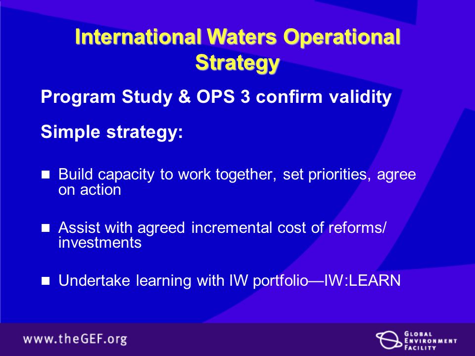International Waters Operational Strategy Program Study & OPS 3 confirm validity Simple strategy: Build capacity to work together, set priorities, agree on action Assist with agreed incremental cost of reforms/ investments Undertake learning with IW portfolio—IW:LEARN