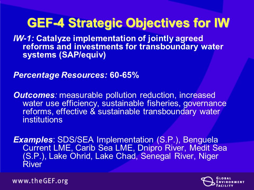 GEF-4 Strategic Objectives for IW IW-1: Catalyze implementation of jointly agreed reforms and investments for transboundary water systems (SAP/equiv) Percentage Resources: 60-65% Outcomes: measurable pollution reduction, increased water use efficiency, sustainable fisheries, governance reforms, effective & sustainable transboundary water institutions Examples: SDS/SEA Implementation (S.P.), Benguela Current LME, Carib Sea LME, Dnipro River, Medit Sea (S.P.), Lake Ohrid, Lake Chad, Senegal River, Niger River