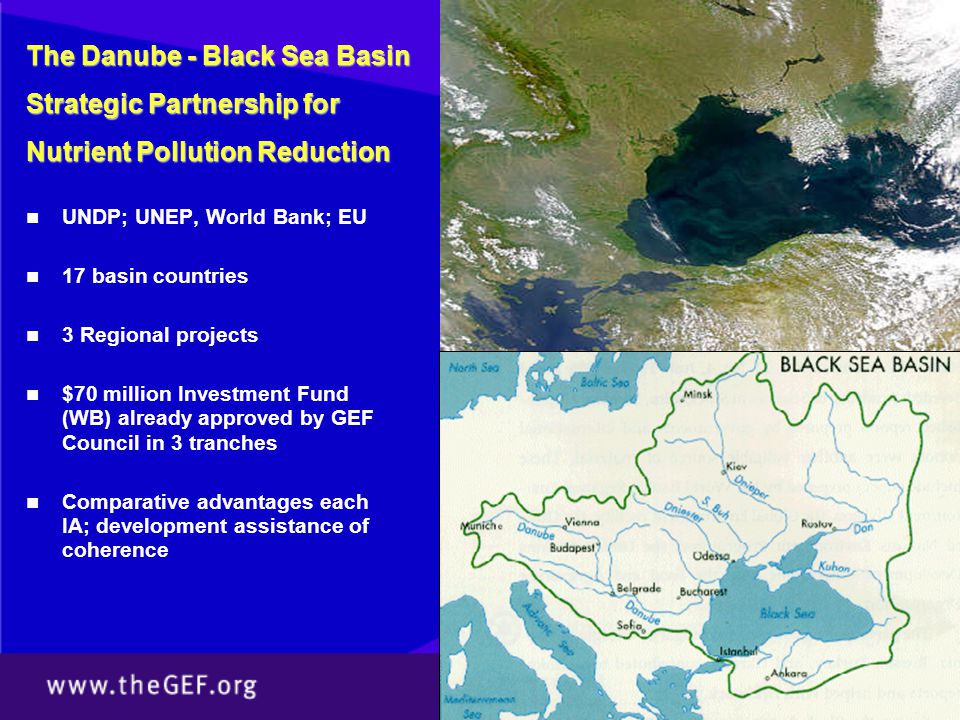 UNDP; UNEP, World Bank; EU 17 basin countries 3 Regional projects $70 million Investment Fund (WB) already approved by GEF Council in 3 tranches Comparative advantages each IA; development assistance of coherence The Danube - Black Sea Basin Strategic Partnership for Nutrient Pollution Reduction