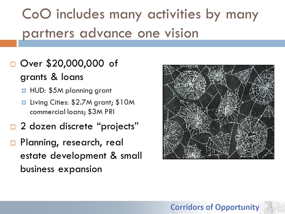 CoO includes many activities by many partners advance one vision  Over $20,000,000 of grants & loans  HUD: $5M planning grant  Living Cities: $2.7M grant; $10M commercial loans; $3M PRI  2 dozen discrete projects  Planning, research, real estate development & small business expansion