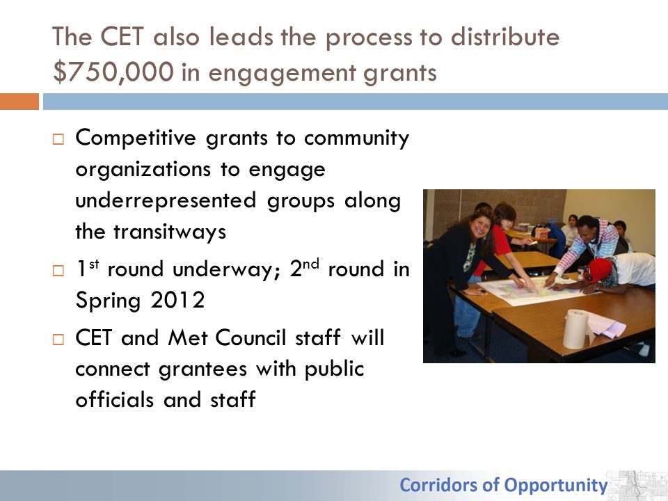 The CET also leads the process to distribute $750,000 in engagement grants  Competitive grants to community organizations to engage underrepresented groups along the transitways  1 st round underway; 2 nd round in Spring 2012  CET and Met Council staff will connect grantees with public officials and staff