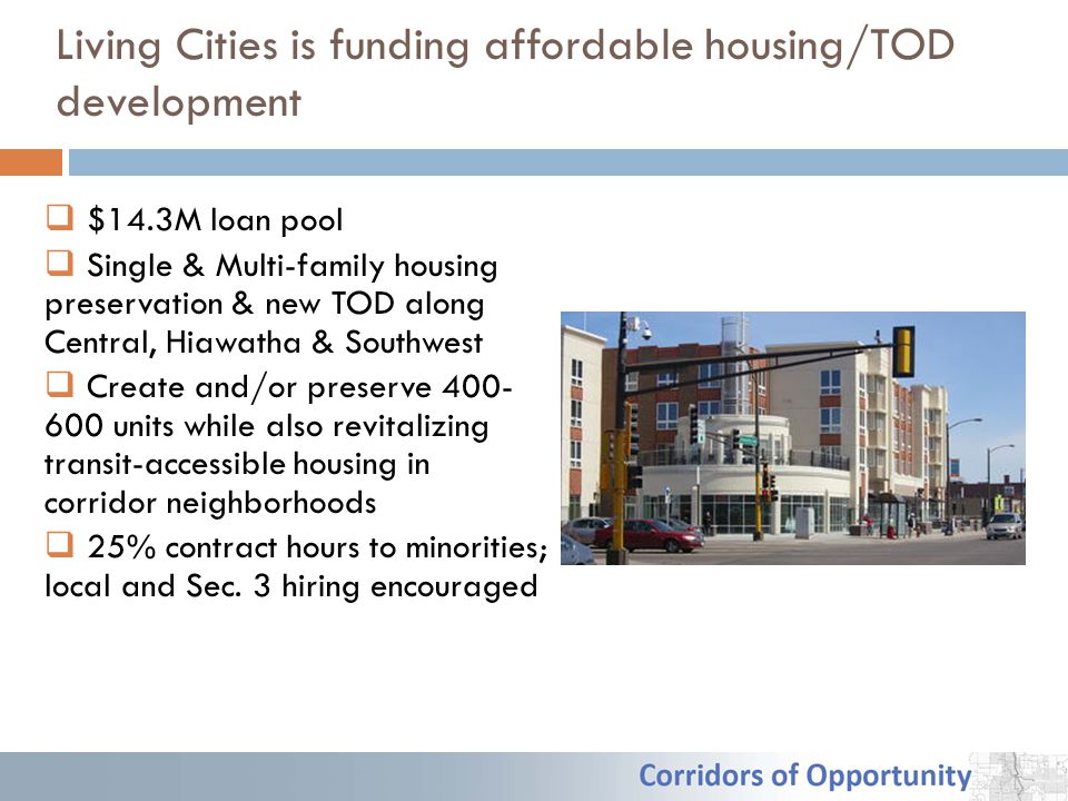Living Cities is funding affordable housing/TOD development  $14.3M loan pool  Single & Multi-family housing preservation & new TOD along Central, Hiawatha & Southwest  Create and/or preserve units while also revitalizing transit-accessible housing in corridor neighborhoods  25% contract hours to minorities; local and Sec.