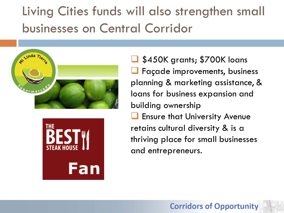 Living Cities funds will also strengthen small businesses on Central Corridor  $450K grants; $700K loans  Façade improvements, business planning & marketing assistance, & loans for business expansion and building ownership  Ensure that University Avenue retains cultural diversity & is a thriving place for small businesses and entrepreneurs.