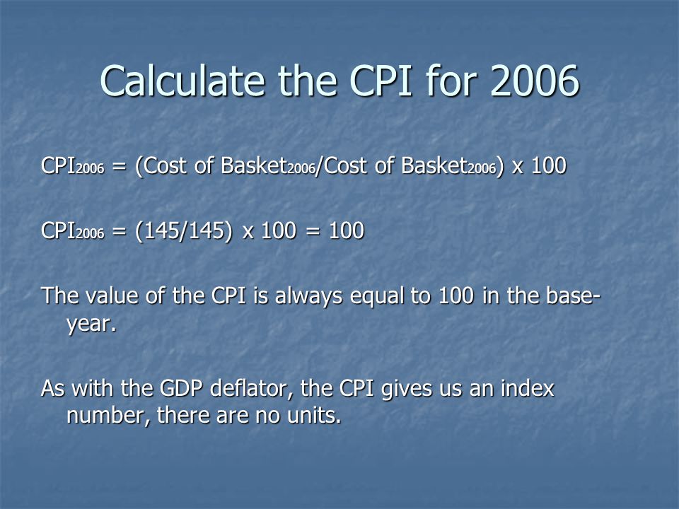 Calculate the CPI for 2006 CPI 2006 = (Cost of Basket 2006 /Cost of Basket 2006 ) x 100 CPI 2006 = (145/145) x 100 = 100 The value of the CPI is always equal to 100 in the base- year.