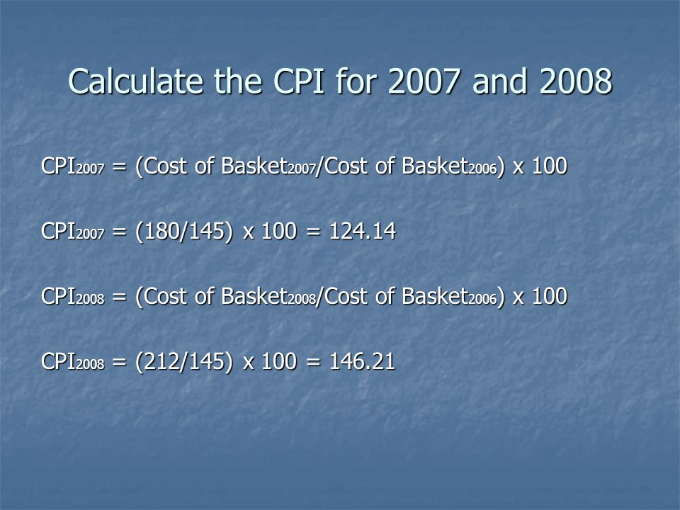 Calculate the CPI for 2007 and 2008 CPI 2007 = (Cost of Basket 2007 /Cost of Basket 2006 ) x 100 CPI 2007 = (180/145) x 100 = CPI 2008 = (Cost of Basket 2008 /Cost of Basket 2006 ) x 100 CPI 2008 = (212/145) x 100 =