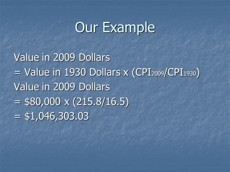 Our Example Value in 2009 Dollars = Value in 1930 Dollars x (CPI 2009 /CPI 1930 ) Value in 2009 Dollars = $80,000 x (215.8/16.5) = $1,046,303.03