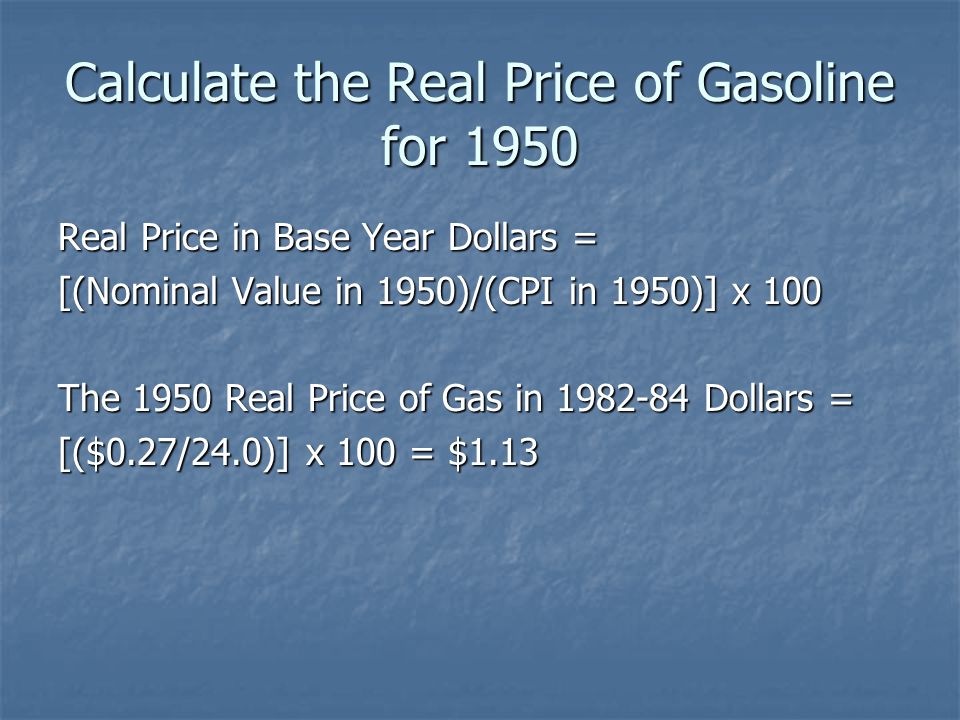 Calculate the Real Price of Gasoline for 1950 Real Price in Base Year Dollars = [(Nominal Value in 1950)/(CPI in 1950)] x 100 The 1950 Real Price of Gas in Dollars = [($0.27/24.0)] x 100 = $1.13