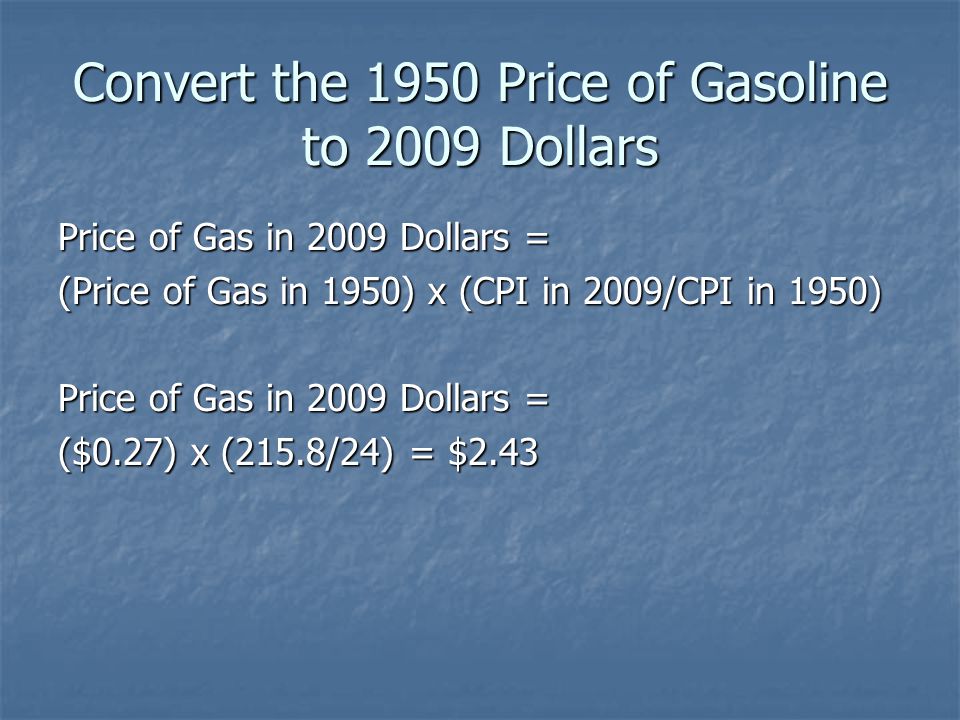 Convert the 1950 Price of Gasoline to 2009 Dollars Price of Gas in 2009 Dollars = (Price of Gas in 1950) x (CPI in 2009/CPI in 1950) Price of Gas in 2009 Dollars = ($0.27) x (215.8/24) = $2.43