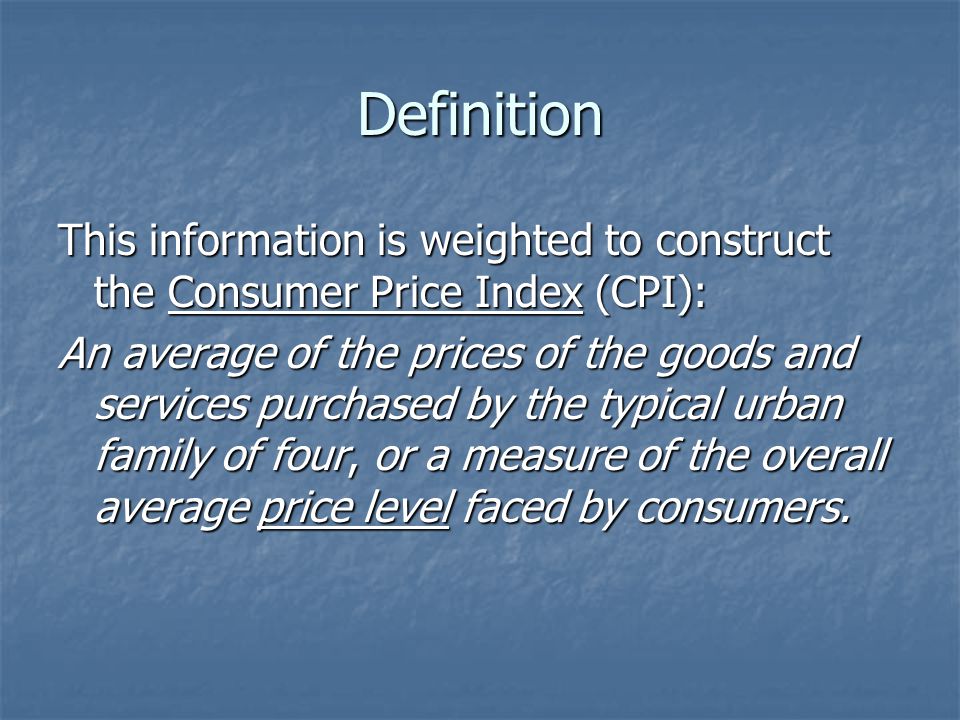 Definition This information is weighted to construct the Consumer Price Index (CPI): An average of the prices of the goods and services purchased by the typical urban family of four, or a measure of the overall average price level faced by consumers.