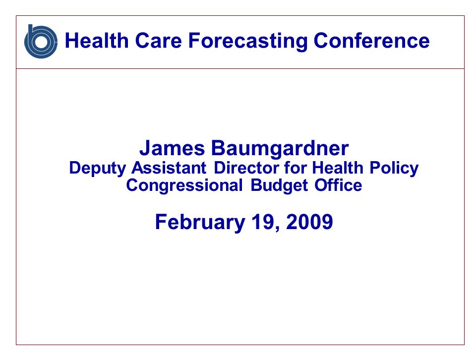Health Care Forecasting Conference James Baumgardner Deputy Assistant Director for Health Policy Congressional Budget Office February 19, 2009