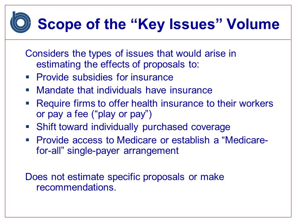 Scope of the Key Issues Volume Considers the types of issues that would arise in estimating the effects of proposals to:  Provide subsidies for insurance  Mandate that individuals have insurance  Require firms to offer health insurance to their workers or pay a fee ( play or pay )  Shift toward individually purchased coverage  Provide access to Medicare or establish a Medicare- for-all single-payer arrangement Does not estimate specific proposals or make recommendations.