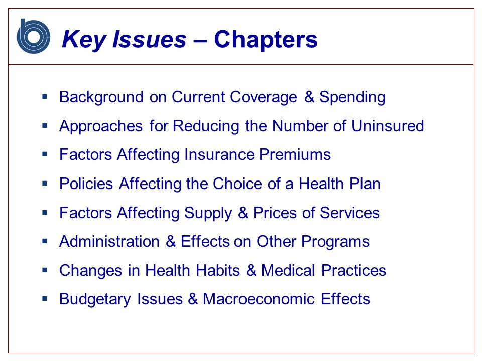Key Issues – Chapters  Background on Current Coverage & Spending  Approaches for Reducing the Number of Uninsured  Factors Affecting Insurance Premiums  Policies Affecting the Choice of a Health Plan  Factors Affecting Supply & Prices of Services  Administration & Effects on Other Programs  Changes in Health Habits & Medical Practices  Budgetary Issues & Macroeconomic Effects