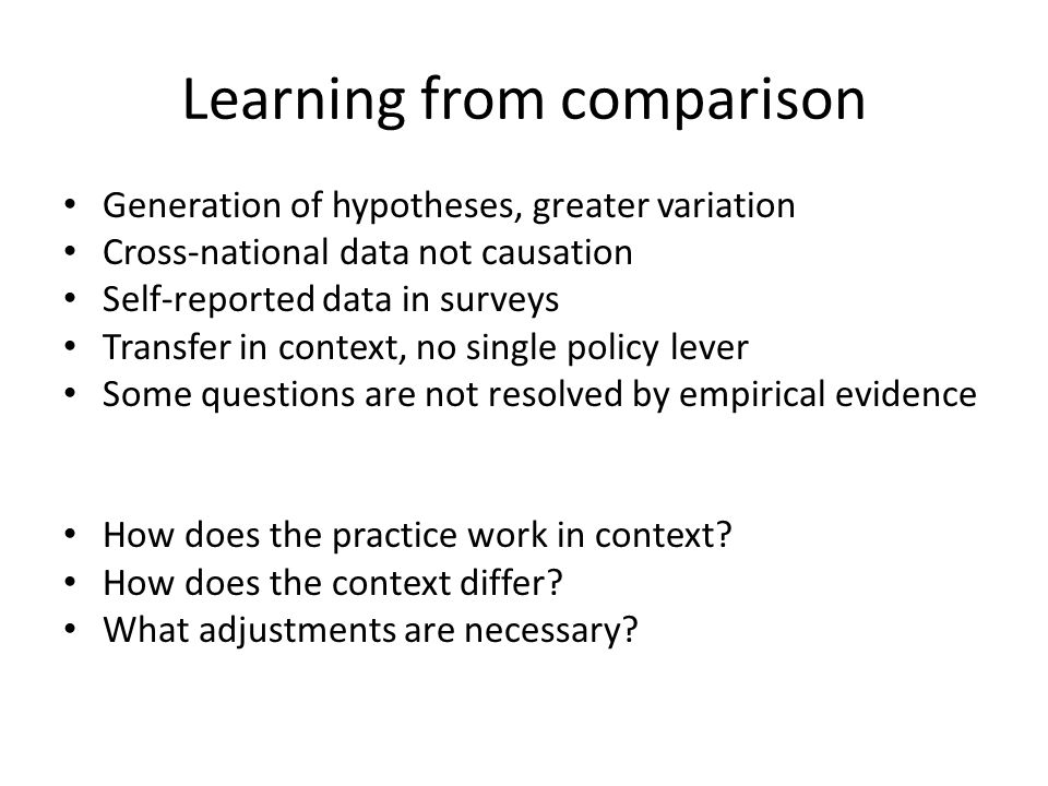 Learning from comparison Generation of hypotheses, greater variation Cross-national data not causation Self-reported data in surveys Transfer in context, no single policy lever Some questions are not resolved by empirical evidence How does the practice work in context.