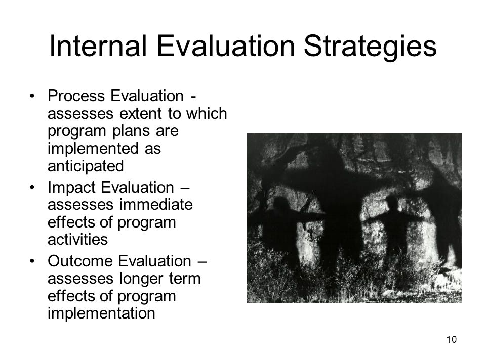10 Internal Evaluation Strategies Process Evaluation - assesses extent to which program plans are implemented as anticipated Impact Evaluation – assesses immediate effects of program activities Outcome Evaluation – assesses longer term effects of program implementation