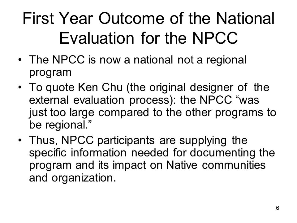 6 First Year Outcome of the National Evaluation for the NPCC The NPCC is now a national not a regional program To quote Ken Chu (the original designer of the external evaluation process): the NPCC was just too large compared to the other programs to be regional. Thus, NPCC participants are supplying the specific information needed for documenting the program and its impact on Native communities and organization.