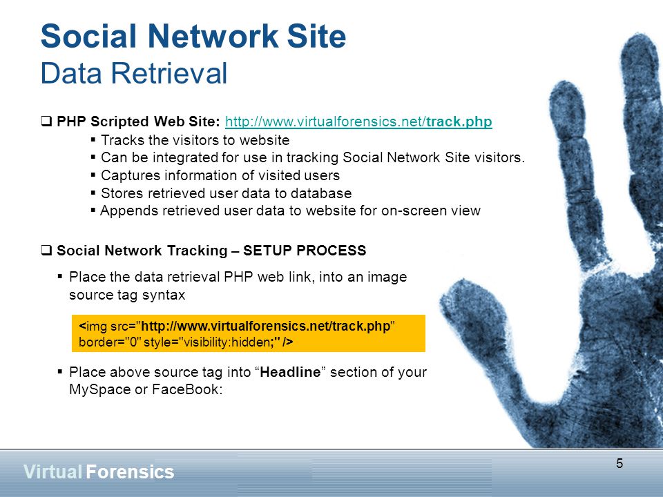 5 Virtual Forensics Social Network Site Data Retrieval  PHP Scripted Web Site:    Social Network Tracking – SETUP PROCESS  Place the data retrieval PHP web link, into an image source tag syntax  Place above source tag into Headline section of your MySpace or FaceBook: 5  Tracks the visitors to website  Can be integrated for use in tracking Social Network Site visitors.