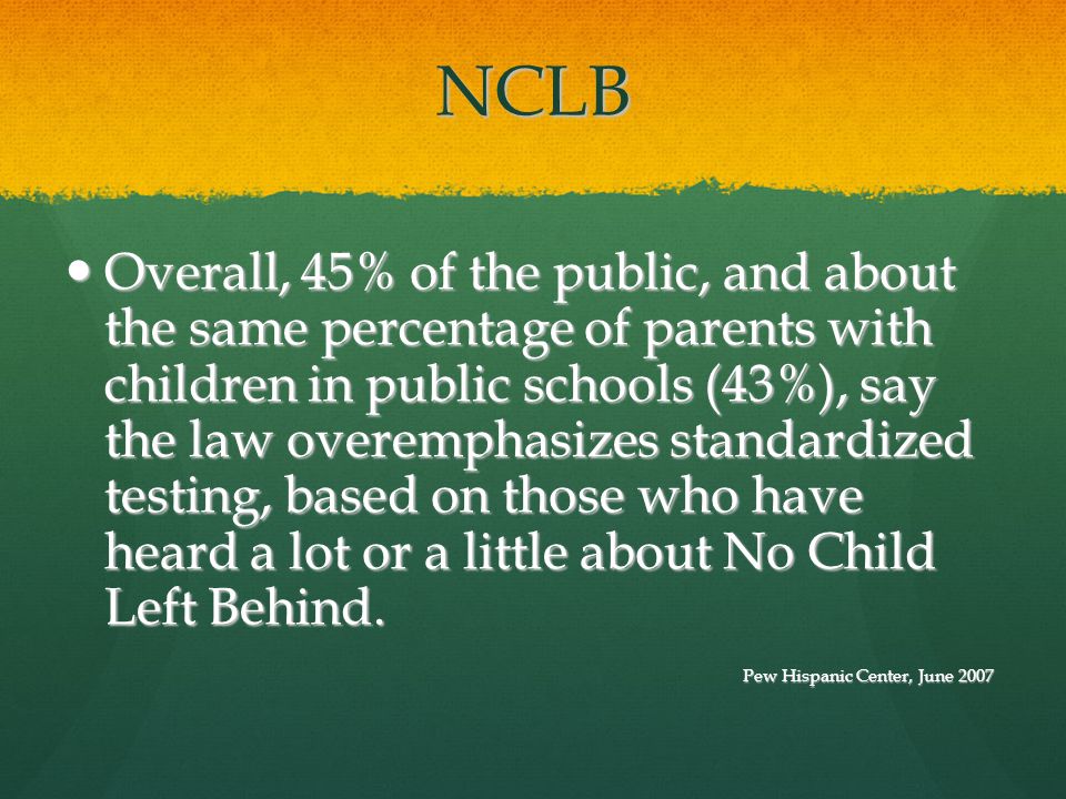 NCLB Overall, 45% of the public, and about the same percentage of parents with children in public schools (43%), say the law overemphasizes standardized testing, based on those who have heard a lot or a little about No Child Left Behind.