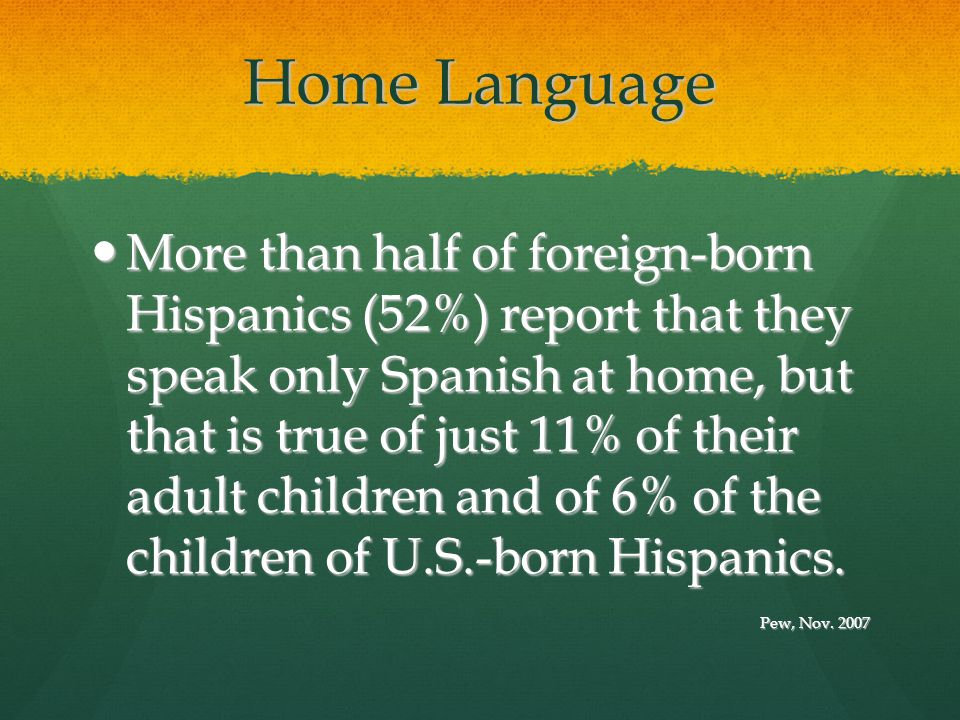 Home Language More than half of foreign-born Hispanics (52%) report that they speak only Spanish at home, but that is true of just 11% of their adult children and of 6% of the children of U.S.-born Hispanics.