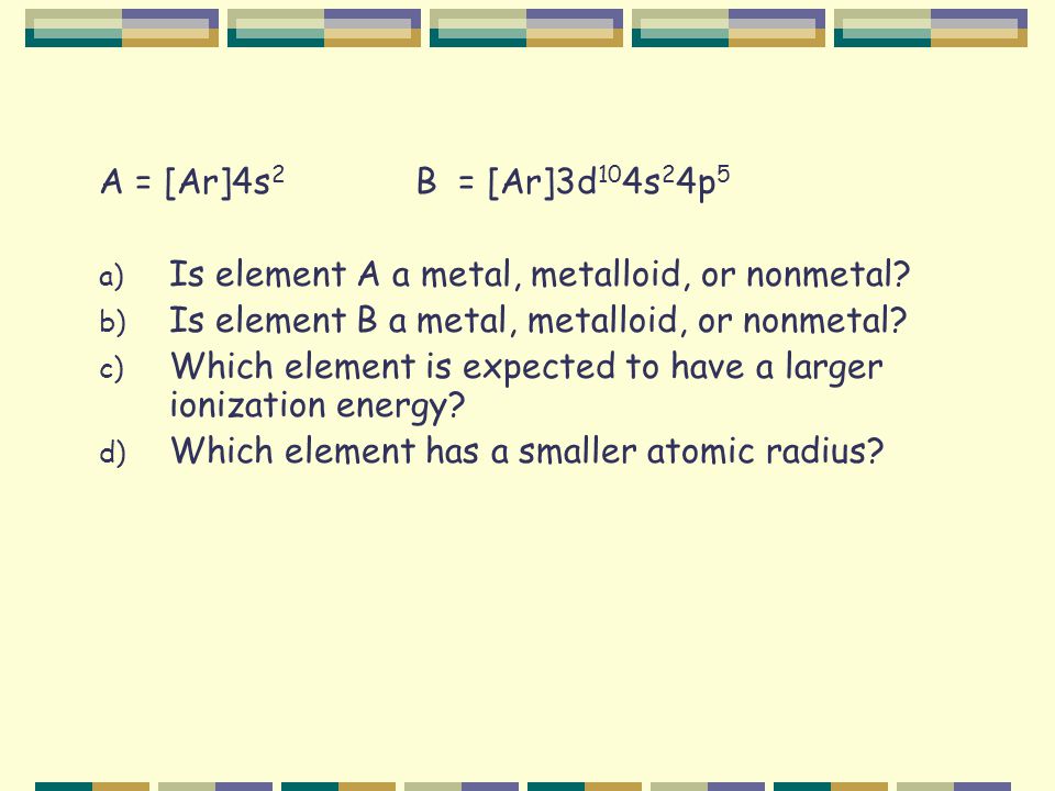A = [Ar]4s 2 B = [Ar]3d 10 4s 2 4p 5 a) Is element A a metal, metalloid, or nonmetal.