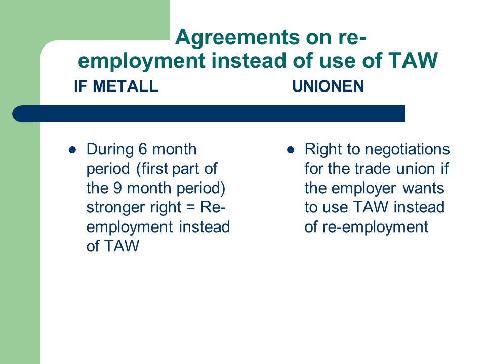 Agreements on re- employment instead of use of TAW IF METALL During 6 month period (first part of the 9 month period) stronger right = Re- employment instead of TAW UNIONEN Right to negotiations for the trade union if the employer wants to use TAW instead of re-employment