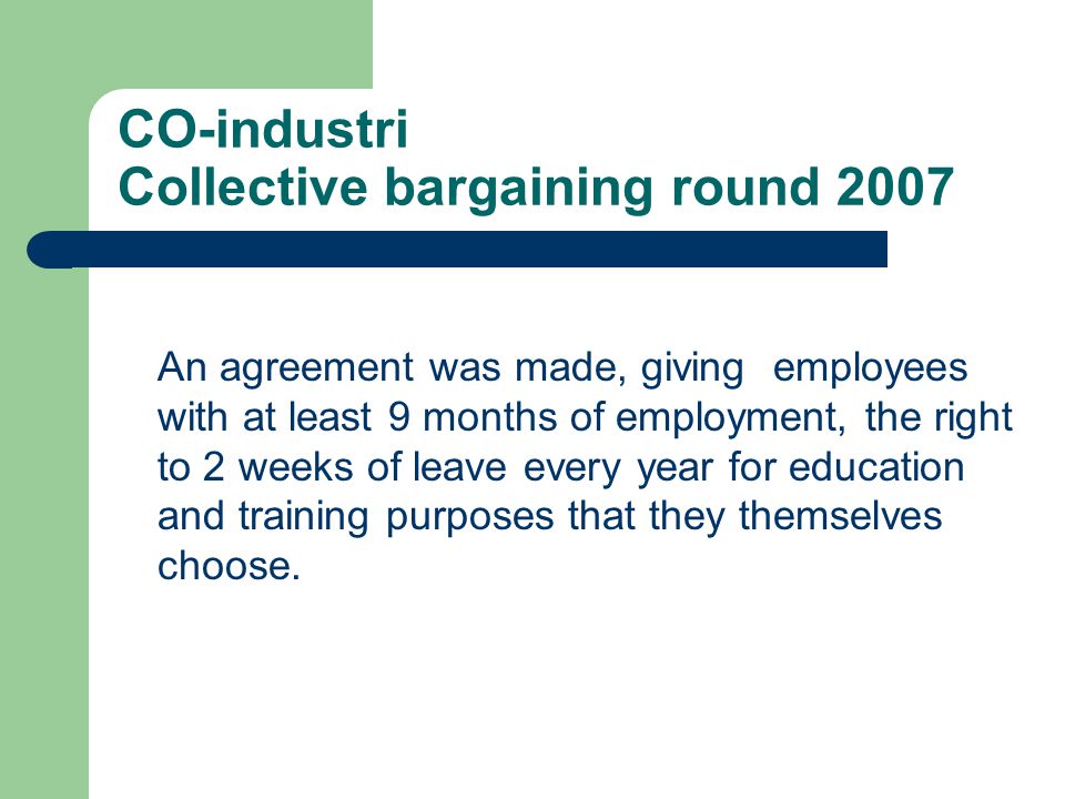 CO-industri Collective bargaining round 2007 An agreement was made, giving employees with at least 9 months of employment, the right to 2 weeks of leave every year for education and training purposes that they themselves choose.