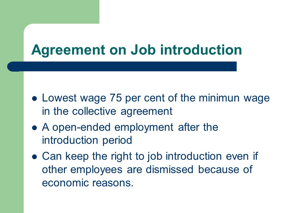 Agreement on Job introduction Lowest wage 75 per cent of the minimun wage in the collective agreement A open-ended employment after the introduction period Can keep the right to job introduction even if other employees are dismissed because of economic reasons.