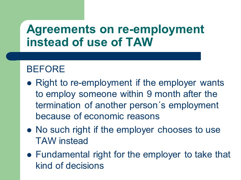 Agreements on re-employment instead of use of TAW BEFORE Right to re-employment if the employer wants to employ someone within 9 month after the termination of another person´s employment because of economic reasons No such right if the employer chooses to use TAW instead Fundamental right for the employer to take that kind of decisions
