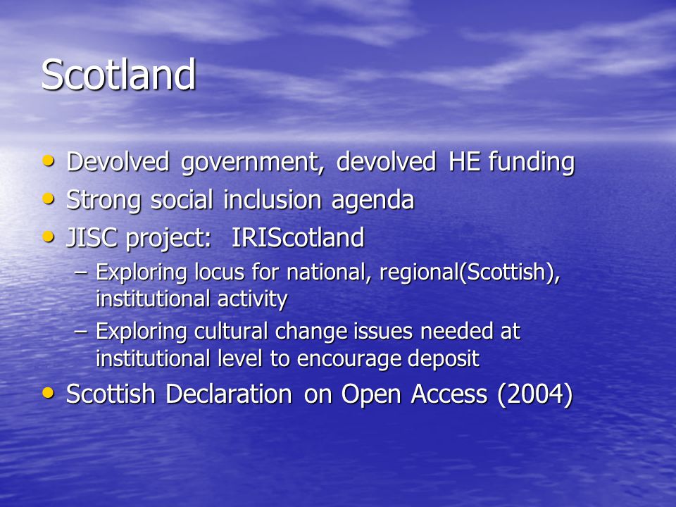 Scotland Devolved government, devolved HE funding Devolved government, devolved HE funding Strong social inclusion agenda Strong social inclusion agenda JISC project: IRIScotland JISC project: IRIScotland –Exploring locus for national, regional(Scottish), institutional activity –Exploring cultural change issues needed at institutional level to encourage deposit Scottish Declaration on Open Access (2004) Scottish Declaration on Open Access (2004)
