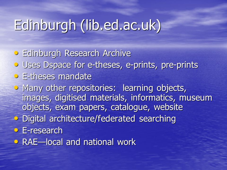 Edinburgh (lib.ed.ac.uk) Edinburgh Research Archive Edinburgh Research Archive Uses Dspace for e-theses, e-prints, pre-prints Uses Dspace for e-theses, e-prints, pre-prints E-theses mandate E-theses mandate Many other repositories: learning objects, images, digitised materials, informatics, museum objects, exam papers, catalogue, website Many other repositories: learning objects, images, digitised materials, informatics, museum objects, exam papers, catalogue, website Digital architecture/federated searching Digital architecture/federated searching E-research E-research RAE—local and national work RAE—local and national work