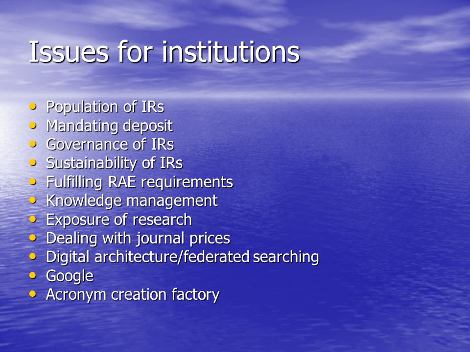 Issues for institutions Population of IRs Population of IRs Mandating deposit Mandating deposit Governance of IRs Governance of IRs Sustainability of IRs Sustainability of IRs Fulfilling RAE requirements Fulfilling RAE requirements Knowledge management Knowledge management Exposure of research Exposure of research Dealing with journal prices Dealing with journal prices Digital architecture/federated searching Digital architecture/federated searching Google Google Acronym creation factory Acronym creation factory