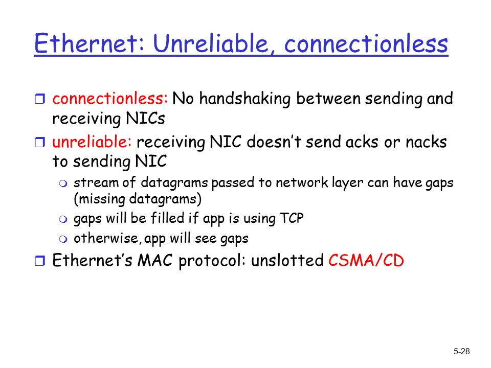 5-28 Ethernet: Unreliable, connectionless r connectionless: No handshaking between sending and receiving NICs r unreliable: receiving NIC doesn’t send acks or nacks to sending NIC m stream of datagrams passed to network layer can have gaps (missing datagrams) m gaps will be filled if app is using TCP m otherwise, app will see gaps r Ethernet’s MAC protocol: unslotted CSMA/CD