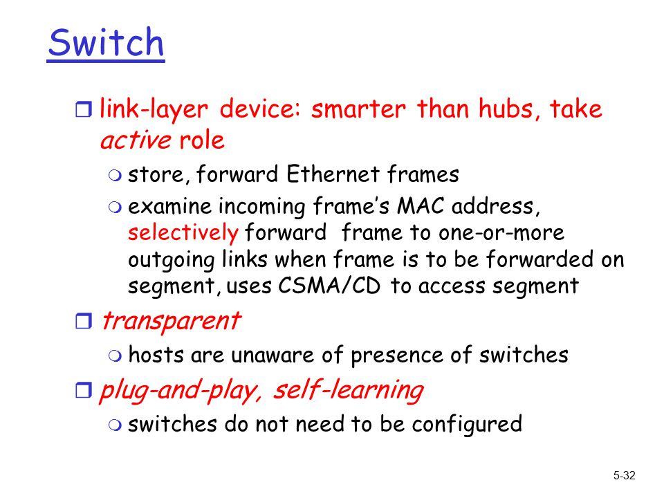 5-32 Switch r link-layer device: smarter than hubs, take active role m store, forward Ethernet frames m examine incoming frame’s MAC address, selectively forward frame to one-or-more outgoing links when frame is to be forwarded on segment, uses CSMA/CD to access segment r transparent m hosts are unaware of presence of switches r plug-and-play, self-learning m switches do not need to be configured