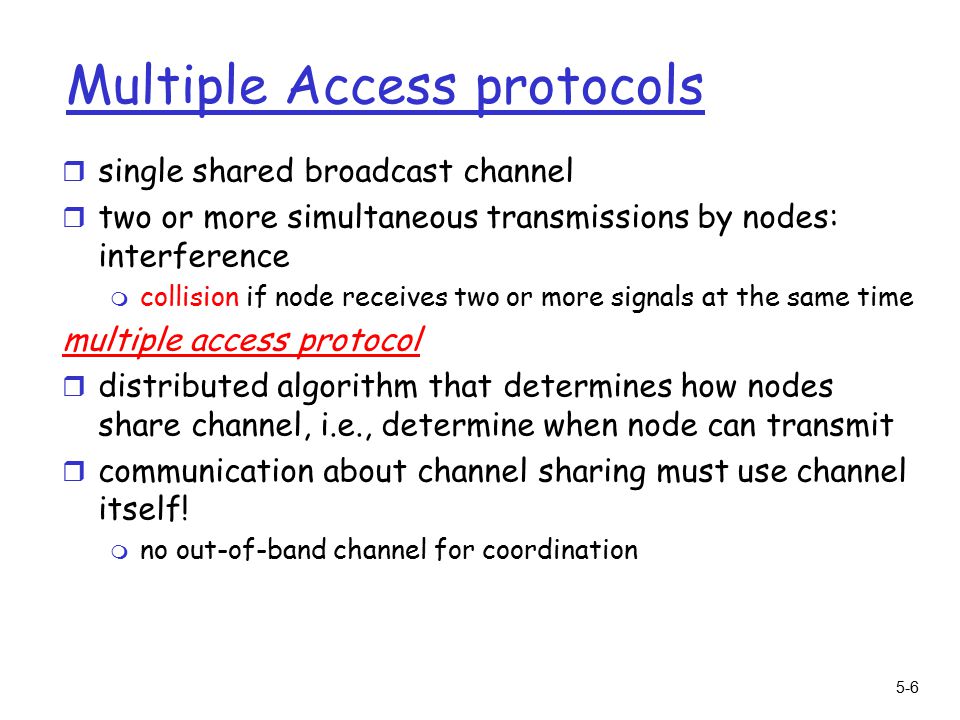 5-6 Multiple Access protocols r single shared broadcast channel r two or more simultaneous transmissions by nodes: interference m collision if node receives two or more signals at the same time multiple access protocol r distributed algorithm that determines how nodes share channel, i.e., determine when node can transmit r communication about channel sharing must use channel itself.
