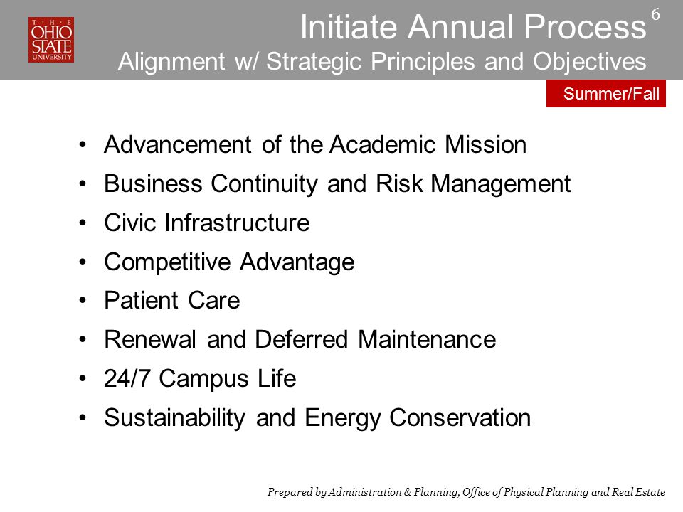 Initiate Annual Process Alignment w/ Strategic Principles and Objectives Advancement of the Academic Mission Business Continuity and Risk Management Civic Infrastructure Competitive Advantage Patient Care Renewal and Deferred Maintenance 24/7 Campus Life Sustainability and Energy Conservation 6 Prepared by Administration & Planning, Office of Physical Planning and Real Estate Summer/Fall