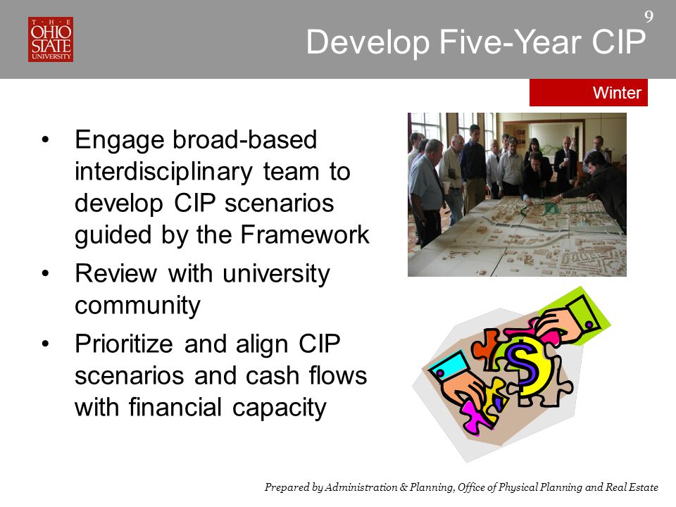 9 Engage broad-based interdisciplinary team to develop CIP scenarios guided by the Framework Review with university community Prioritize and align CIP scenarios and cash flows with financial capacity Prepared by Administration & Planning, Office of Physical Planning and Real Estate Develop Five-Year CIP Winter