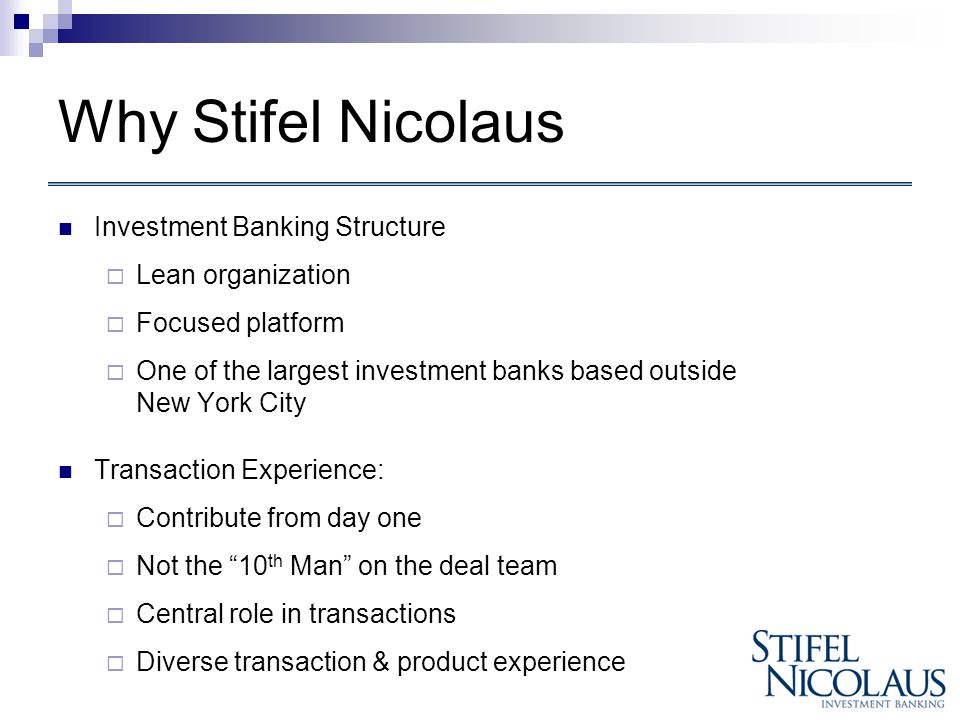 Why Stifel Nicolaus Investment Banking Structure  Lean organization  Focused platform  One of the largest investment banks based outside New York City Transaction Experience:  Contribute from day one  Not the 10 th Man on the deal team  Central role in transactions  Diverse transaction & product experience