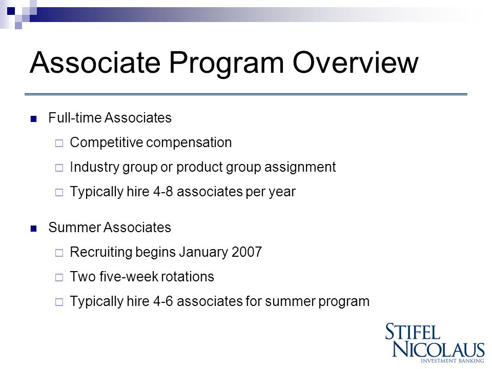 Associate Program Overview Full-time Associates  Competitive compensation  Industry group or product group assignment  Typically hire 4-8 associates per year Summer Associates  Recruiting begins January 2007  Two five-week rotations  Typically hire 4-6 associates for summer program