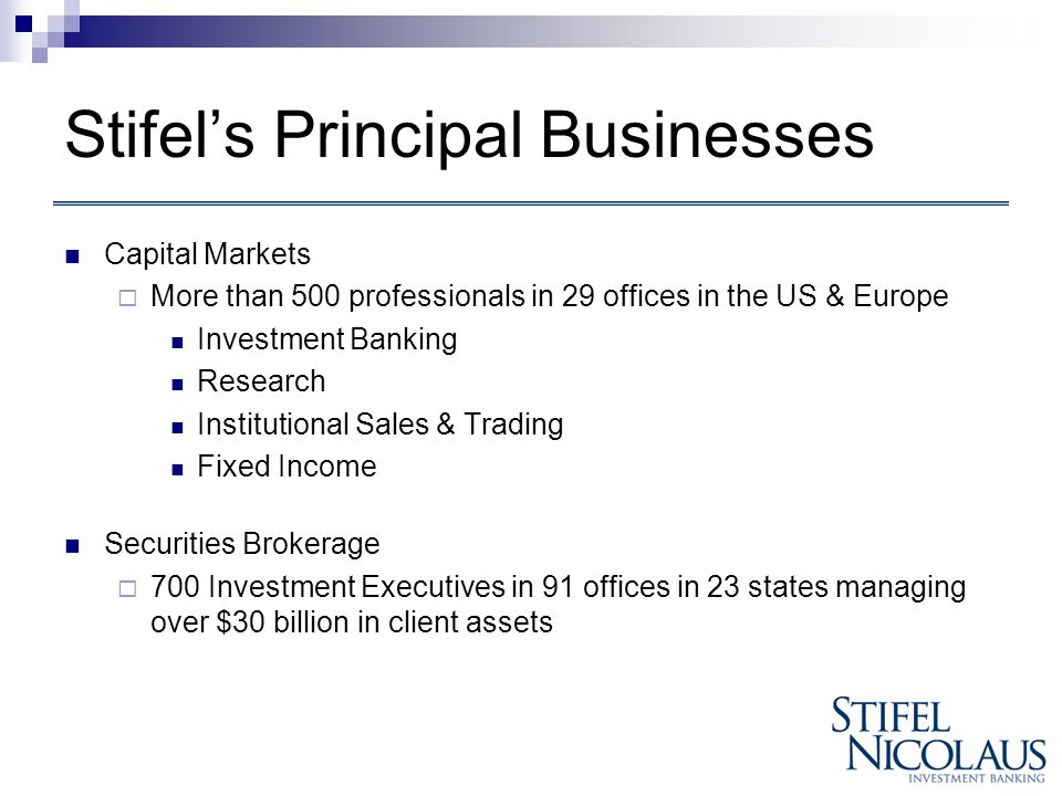 Stifel’s Principal Businesses Capital Markets  More than 500 professionals in 29 offices in the US & Europe Investment Banking Research Institutional Sales & Trading Fixed Income Securities Brokerage  700 Investment Executives in 91 offices in 23 states managing over $30 billion in client assets