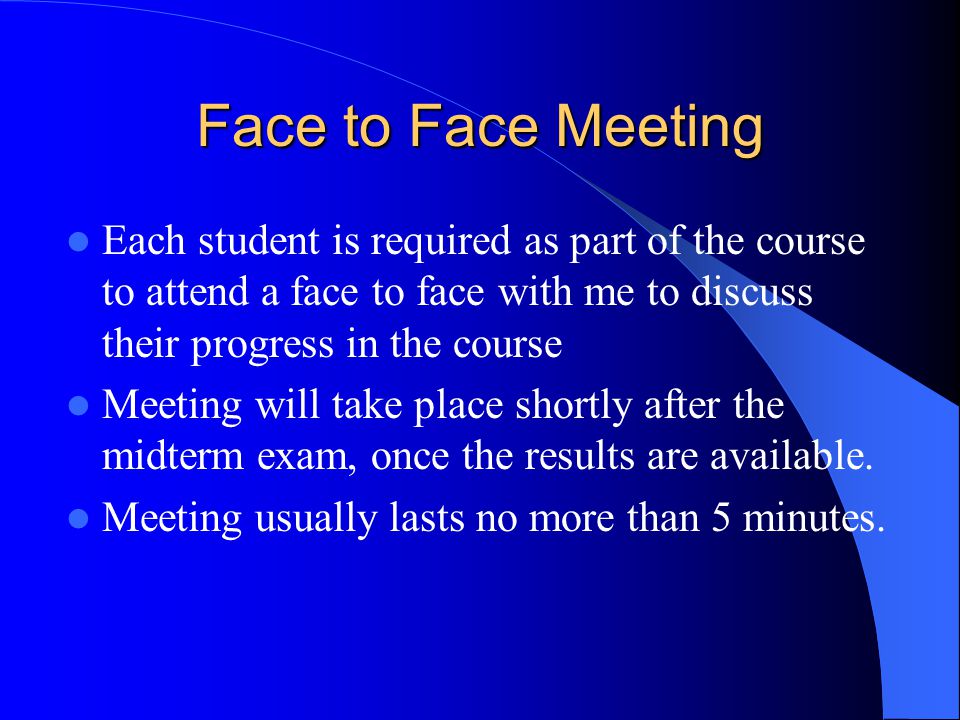 Face to Face Meeting Each student is required as part of the course to attend a face to face with me to discuss their progress in the course Meeting will take place shortly after the midterm exam, once the results are available.