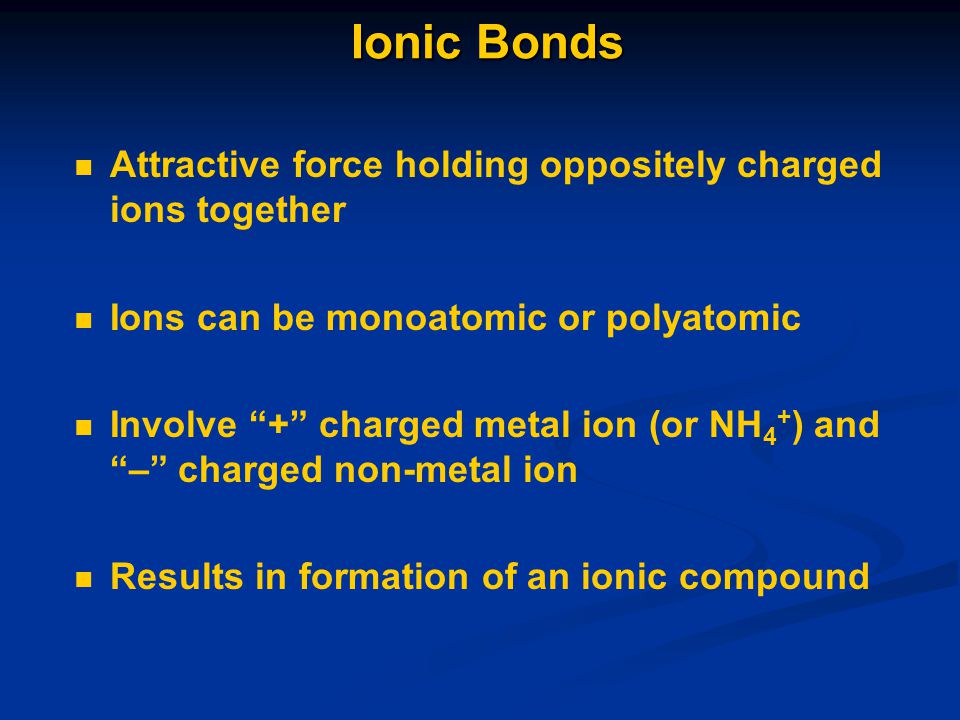 Ionic Bonds Attractive force holding oppositely charged ions together Ions can be monoatomic or polyatomic Involve + charged metal ion (or NH 4 + ) and – charged non-metal ion Results in formation of an ionic compound