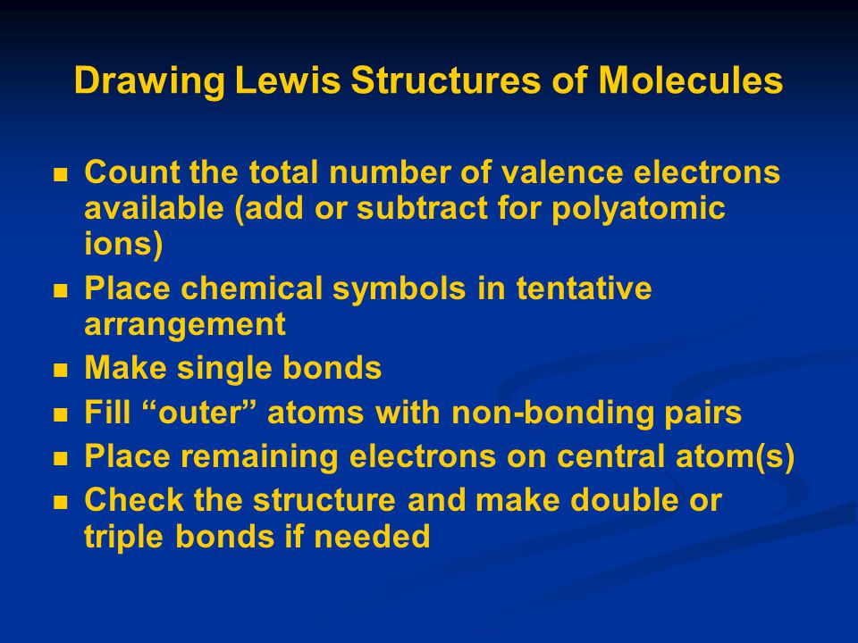 Drawing Lewis Structures of Molecules Count the total number of valence electrons available (add or subtract for polyatomic ions) Place chemical symbols in tentative arrangement Make single bonds Fill outer atoms with non-bonding pairs Place remaining electrons on central atom(s) Check the structure and make double or triple bonds if needed