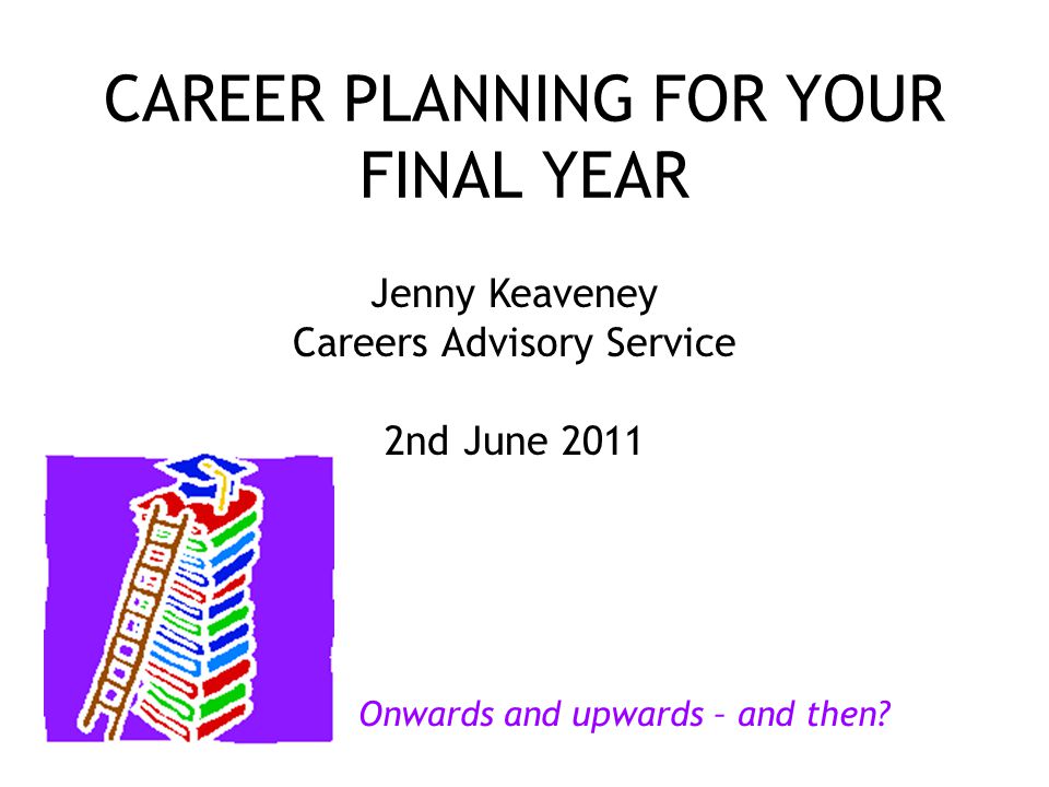 CAREER PLANNING FOR YOUR FINAL YEAR Jenny Keaveney Careers Advisory Service 2nd June 2011 Onwards and upwards – and then
